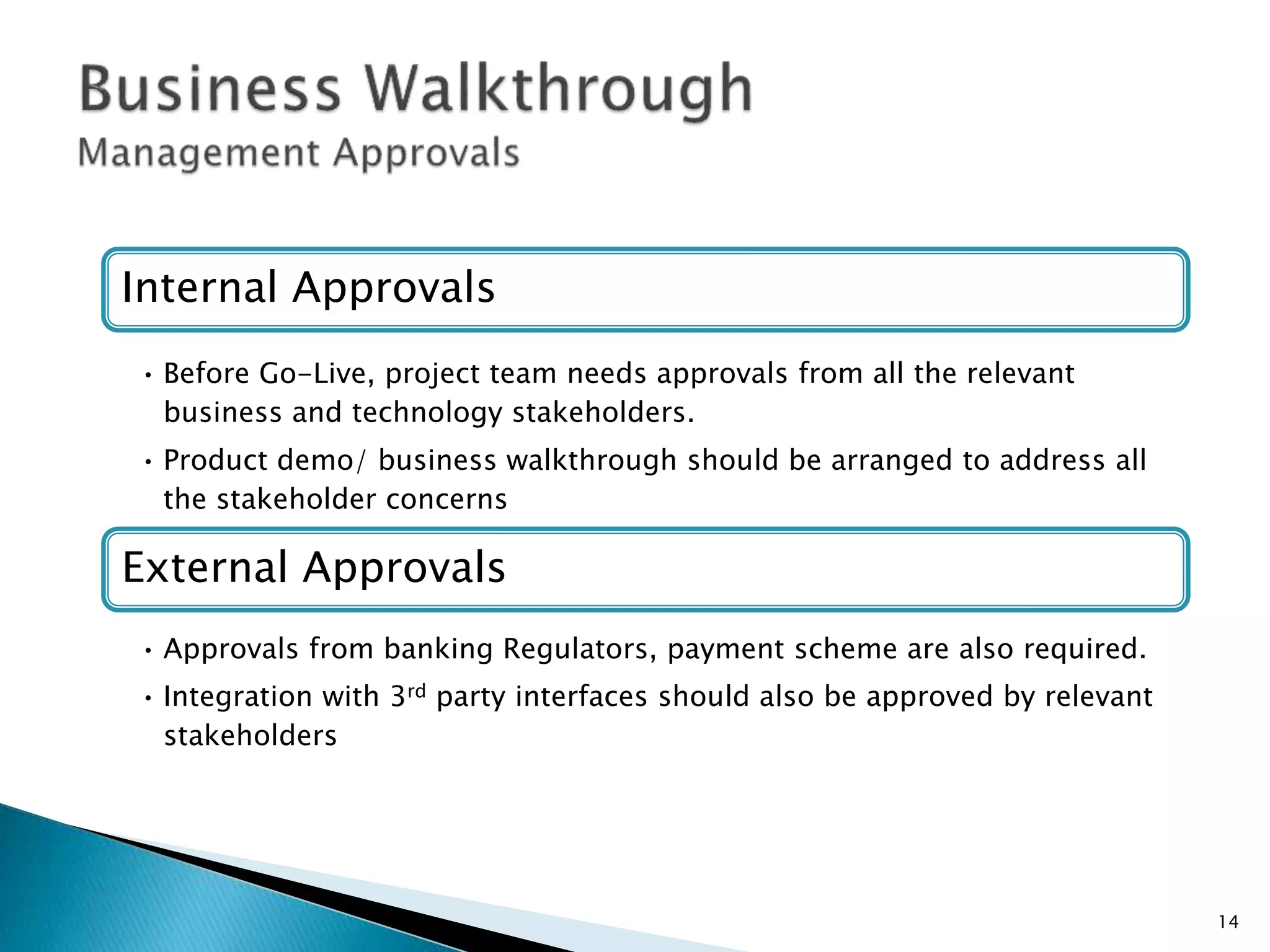 Internal Approvals
• Before Go-Live, project team needs approvals from all the relevant
business and technology stakeholders.
• Product demo/ business walkthrough should be arranged to address all
the stakeholder concerns
External Approvals
• Approvals from banking Regulators, payment scheme are also required.
• Integration with 3rd party interfaces should also be approved by relevant
stakeholders
14
 