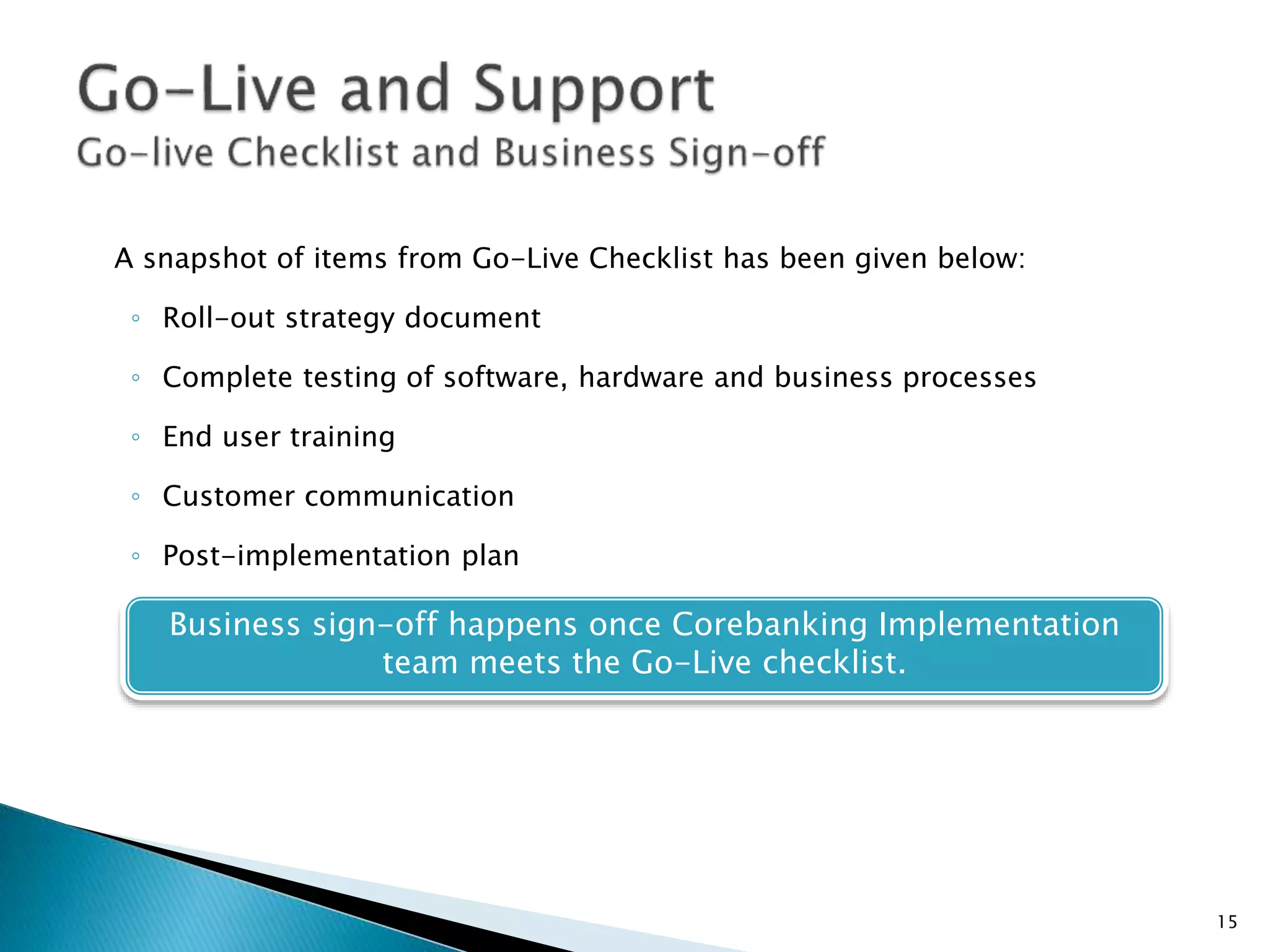 A snapshot of items from Go-Live Checklist has been given below:
◦ Roll-out strategy document
◦ Complete testing of software, hardware and business processes
◦ End user training
◦ Customer communication
◦ Post-implementation plan
Business sign-off happens once Corebanking Implementation
team meets the Go-Live checklist.
15
 