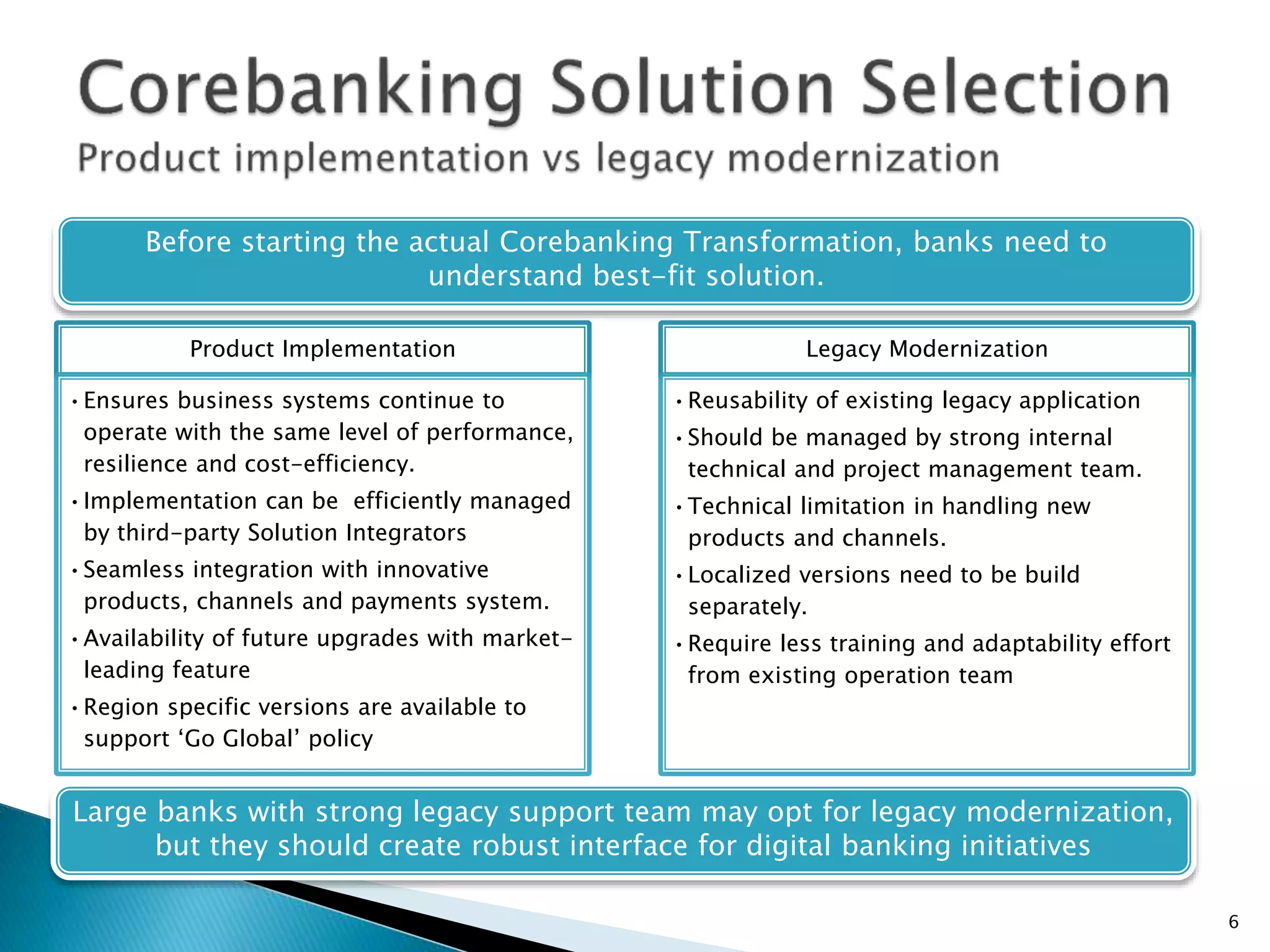 Before starting the actual Corebanking Transformation, banks need to
understand best-fit solution.
Large banks with strong legacy support team may opt for legacy modernization,
but they should create robust interface for digital banking initiatives
6
Product Implementation
•Ensures business systems continue to
operate with the same level of performance,
resilience and cost-efficiency.
•Implementation can be efficiently managed
by third-party Solution Integrators
•Seamless integration with innovative
products, channels and payments system.
•Availability of future upgrades with market-
leading feature
•Region specific versions are available to
support ‘Go Global’ policy
Legacy Modernization
•Reusability of existing legacy application
•Should be managed by strong internal
technical and project management team.
•Technical limitation in handling new
products and channels.
•Localized versions need to be build
separately.
•Require less training and adaptability effort
from existing operation team
 