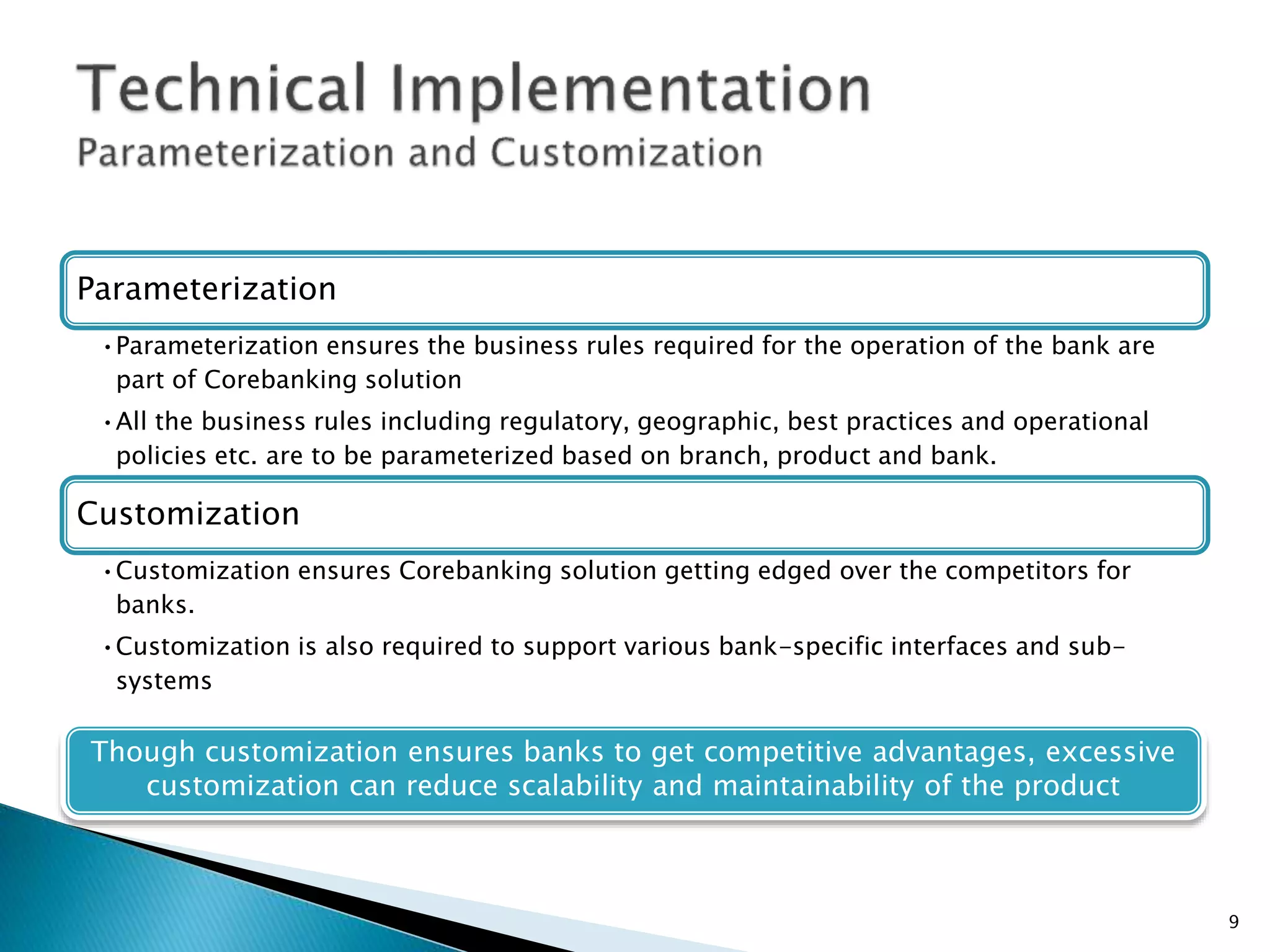 Parameterization
•Parameterization ensures the business rules required for the operation of the bank are
part of Corebanking solution
•All the business rules including regulatory, geographic, best practices and operational
policies etc. are to be parameterized based on branch, product and bank.
Customization
•Customization ensures Corebanking solution getting edged over the competitors for
banks.
•Customization is also required to support various bank-specific interfaces and sub-
systems
Though customization ensures banks to get competitive advantages, excessive
customization can reduce scalability and maintainability of the product
9
 