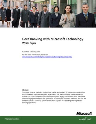 Core Banking with Microsoft Technology
White Paper
Published: February 2008
For the latest information, please see
www.microsoft.com/industry/financialservices/banking/about.mspx#EEG
Abstract
This paper looks at the latest trends in the market with respect to core system replacement
and outlines Microsoft’s strategy for larger banks that are considering a service-oriented
architecture (SOA)–based approach to migrating their legacy core systems from mainframe
and midrange platforms to a new generation of commodity hardware platforms that run the
Windows Server® operating system and that are capable of supporting the largest core
banking operations.
 