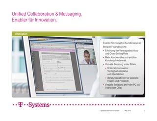 Unified Collaboration & Messaging.
Enabler für Innovation.

 Innovation

                                         Enabler für innovative Kundenservices
                                         Beispiel Finanzbranche
                                          Erhöhung der Vertragsabschluss-
                                           und Cross-Selling-Rate
                                          Mehr Kundennähe und erhöhte
                                           Kundenzufriedenheit
                                          Virtuelle Beratung in der Filiale
                                            Unternehmensweiter
                                             Verfügbarkeitsstatus
                                             von Spezialisten
                                            Beratungskabinen für spezielle
                                             Fragen und Produkte
                                          Virtuelle Beratung am Heim-PC via
                                           Video oder Chat




                                     T-Systems International GmbH   Mai 2010     7
 