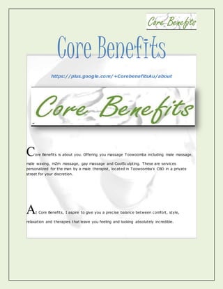 Core Benefits
https://plus.google.com/+CorebenefitsAu/about
Core Benefits is about you. Offering you massage Toowoomba including male massage,
male waxing, m2m massage, gay massage and CoolSculpting. These are services
personalized for the man by a male therapist, located in Toowoomba's CBD in a private
street for your discretion.
At Core Benefits, I aspire to give you a precise balance between comfort, style,
relaxation and therapies that leave you feeling and looking absolutely incredible.
 