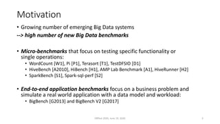 Motivation
• Growing number of emerging Big Data systems
--> high number of new Big Data benchmarks
• Micro-benchmarks that focus on testing specific functionality or
single operations:
• WordCount [W1], Pi [P1], Terasort [T1], TestDFSIO [D1]
• HiveBench [A2010], HiBench [H1], AMP Lab Benchmark [A1], HiveRunner [H2]
• SparkBench [S1], Spark-sql-perf [S2]
• End-to-end application benchmarks focus on a business problem and
simulate a real world application with a data model and workload:
• BigBench [G2013] and BigBench V2 [G2017]
DBTest 2020, June 19, 2020 3
 