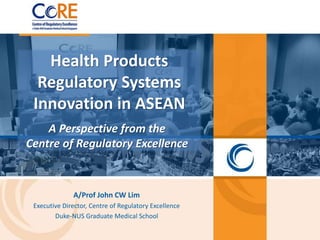 Health Products
Regulatory Systems
Innovation in ASEAN
A Perspective from the
Centre of Regulatory Excellence
A/Prof John CW Lim
Executive Director, Centre of Regulatory Excellence
Duke-NUS Graduate Medical School
 