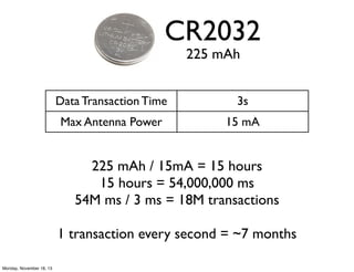 CR2032
225 mAh

Data Transaction Time

3s

Max Antenna Power

15 mA

225 mAh / 15mA = 15 hours
15 hours = 54,000,000 ms
54...
