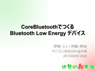 CoreBluetoothでつくる
Bluetooth Low Energy デバイス

              伊勢  シン / 伊藤  伸裕
              ITごったに勉強会#1@沖縄
                    2013/02/02 (Sat)
 