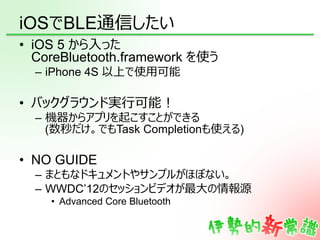 iOSでBLE通信したい
•  iOS 5 から⼊入った
   CoreBluetooth.framework を使う
  –  iPhone 4S 以上で使⽤用可能

•  バックグラウンド実⾏行行可能！
  –  機器からアプリを起こすこと...