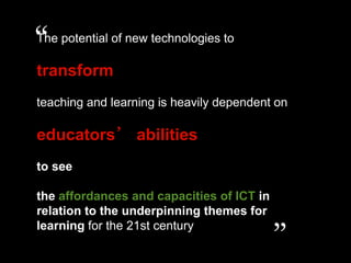 “
The potential of new technologies to

transform
teaching and learning is heavily dependent on

educators’ abilities
to see

the affordances and capacities of ICT in
relation to the underpinning themes for
learning for the 21st century
                                           ”
 