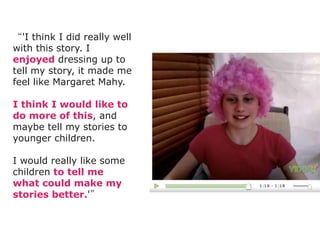 “'I think I did really well
with this story. I
enjoyed dressing up to
tell my story, it made me
feel like Margaret Mahy.

I think I would like to
do more of this, and
maybe tell my stories to
younger children.

I would really like some
children to tell me
what could make my
stories better.'”
 