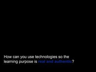 How can you use technologies so the
learning purpose is real and authentic?
 