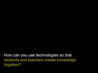 How can you use technologies so that
students and teachers create knowledge
together?
 