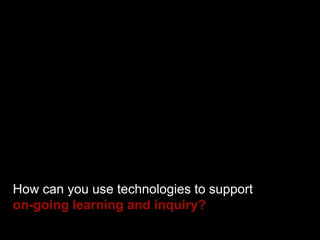 How can you use technologies to support
on-going learning and inquiry?
 