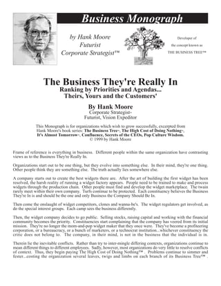 Business Monograph
                              by Hank Moore                                                      Developer of

                                  Futurist                                                    the concept known as

                            Corporate Strategist™                                           THE BUSINESS TREE™




                  The Business They're Really In
                           Ranking by Priorities and Agendas...
                            Theirs, Yours and the Customers'
                                            By Hank Moore
                                            Corporate Strategist™
                                          Futurist, Vision Expeditor
             This Monograph is for organizations which wish to grow successfully, excerpted from
             Hank Moore's book series: The Business Tree™, The High Cost of Doing Nothing™,
             It's Almost Tomorrow™, Confluence, Secrets of the CEOs, Pop Culture Wisdom.
                                          © 1999 by Hank Moore


Frame of reference is everything in business. Different people within the same organization have contrasting
views as to the Business They're Really In.

Organizations start out to be one thing, but they evolve into something else. In their mind, they're one thing.
Other people think they are something else. The truth actually lies somewhere else.

A company starts out to create the best widgets there are. After the art of building the first widget has been
resolved, the harsh reality of running a widget factory appears. People need to be trained to make and process
widgets through the production chain. Other people must find and develop the widget marketplace. The twain
rarely meet within their own company. Turfs continue to be protected. Each constituency believes the Business
They're In is and should be the one and only Business the Company Should Be In.

Then come the onslaught of widget competitors, clones and wanna-be's. The widget regulators get involved, as
do the special interest groups. Each camp sees the business differently.

Then, the widget company decides to go public. Selling stocks, raising capital and working with the financial
community becomes the priority. Constituencies start complaining that the company has veered from its initial
mission. They're no longer the mom-and-pop widget maker that they once were. They've become a profiteering
corporation, or a bureaucracy, or a bunch of marketers, or a technocrat institution...whichever constituency the
critic does not belong to. The company, in their mind, is not in the business that the individual is in.

Therein lie the inevitable conflicts. Rather than try to inter-mingle differing contexts, organizations continue to
mean different things to different employees. Sadly, however, most organizations do very little to resolve conflicts
of context. Thus, they begin paying The High Cost of Doing Nothing™ . Problems continue to simmer and
fester...costing the organization several leaves, twigs and limbs on each branch of its Business Tree™ .
 