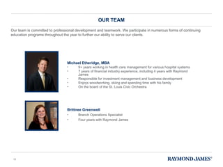 OUR TEAM Michael Etheridge, MBA 9+ years working in health care management for various hospital systems 7 years of financial industry experience, including 4 years with Raymond James  Responsible for investment management and business development Enjoys woodworking, skiing and spending time with his family On the board of the St. Louis Civic Orchestra Brittnee Greenwell Branch Operations Specialist Four years with Raymond James Our team is committed to professional development and teamwork. We participate in numerous forms of continuing education programs throughout the year to further our ability to serve our clients. 