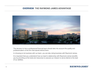 OVERVIEW  THE RAYMOND JAMES ADVANTAGE The decision to hire a professional financial team should take into account the quality and professionalism of the firm that stands behind them.  In choosing to do business with our team, you are also doing business with Raymond James. It is important that you understand how our team ’s relationship with Raymond James benefits you by providing us the tools and resources to execute our mission to serve clients to the best of our abilities. 