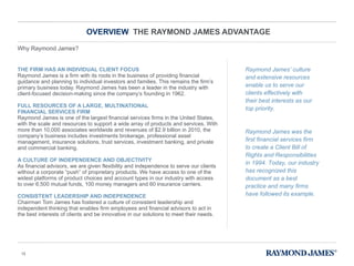 OVERVIEW  THE RAYMOND JAMES ADVANTAGE THE FIRM HAS AN INDIVIDUAL CLIENT FOCUS Raymond James is a firm with its roots in the business of providing financial guidance and planning to individual investors and families. This remains the firm ’s primary business today. Raymond James has been a leader in the industry with client-focused decision-making since the company’s founding in 1962.  FULL RESOURCES OF A LARGE, MULTINATIONAL  FINANCIAL SERVICES FIRM Raymond James is one of the largest financial services firms in the United States, with the scale and resources to support a wide array of products and services. With more than 10,000 associates worldwide and revenues of $2.9 billion in 2010, the company ’s business includes investments brokerage, professional asset management, insurance solutions, trust services, investment banking, and private and commercial banking.  A CULTURE OF INDEPENDENCE AND OBJECTIVITY As financial advisors, we are given flexibility and independence to serve our clients without a corporate  “push” of proprietary products. We have access to one of the widest platforms of product choices and account types in our industry with access to over 6,500 mutual funds, 100 money managers and 60 insurance carriers. CONSISTENT LEADERSHIP AND INDEPENDENCE Chairman Tom James has fostered a culture of consistent leadership and independent thinking that enables firm employees and financial advisors to act in the best interests of clients and be innovative in our solutions to meet their needs.  Raymond James ’ culture and extensive resources enable us to serve our clients effectively with their best interests as our top priority.  Raymond James was the first financial services firm to create a Client Bill of Rights and Responsibilities in 1994. Today, our industry has recognized this document as a best practice and many firms have followed its example.  Why Raymond James? 