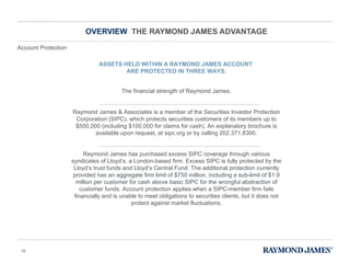 OVERVIEW  THE RAYMOND JAMES ADVANTAGE ASSETS HELD WITHIN A RAYMOND JAMES ACCOUNT  ARE PROTECTED IN THREE WAYS. The financial strength of Raymond James. Raymond James & Associates is a member of the Securities Investor Protection Corporation (SIPC), which protects securities customers of its members up to $500,000 (including $100,000 for claims for cash). An explanatory brochure is available upon request, at sipc.org or by calling 202.371.8300. Raymond James has purchased excess SIPC coverage through various syndicates of Lloyd ’s, a London-based firm. Excess SIPC is fully protected by the Lloyd’s trust funds and Lloyd’s Central Fund. The additional protection currently provided has an aggregate firm limit of $750 million, including a sub-limit of $1.9 million per customer for cash above basic SIPC for the wrongful abstraction of customer funds. Account protection applies when a SIPC-member firm fails financially and is unable to meet obligations to securities clients, but it does not protect against market fluctuations. Account Protection 