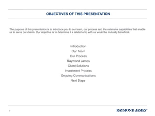 The purpose of this presentation is to introduce you to our team, our process and the extensive capabilities that enable us to serve our clients. Our objective is to determine if a relationship with us would be mutually beneficial.  OBJECTIVES OF THIS PRESENTATION Introduction Our Team Our Process Raymond James Client Solutions Investment Process Ongoing Communications Next Steps 