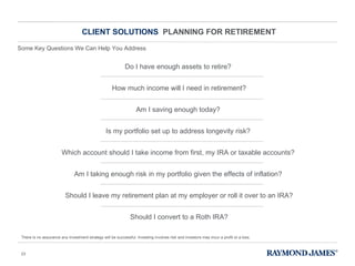 CLIENT SOLUTIONS  PLANNING FOR RETIREMENT Do I have enough assets to retire?  How much income will I need in retirement? Am I saving enough today?  Is my portfolio set up to address longevity risk?  Which account should I take income from first, my IRA or taxable accounts?  Am I taking enough risk in my portfolio given the effects of inflation?  Should I leave my retirement plan at my employer or roll it over to an IRA? Should I convert to a Roth IRA? There is no assurance any investment strategy will be successful. Investing involves risk and investors may incur a profit or a loss. Some Key Questions We Can Help You Address 