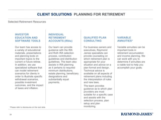 CLIENT SOLUTIONS  PLANNING FOR RETIREMENT Our team has access to  a variety of educational materials, presentations and planning tools on important topics to the current or future retiree.  In addition, we use specialized software that can model retirement scenarios for clients in order to illustrate specific withdrawal scenarios, possible investment outcomes, and the impact of taxes and inflation. Our team can provide guidance with the IRA  and Roth IRA selection process, contribution guidelines and distribution guidelines. The team also assists in IRA planning  as it pertains to required minimum distributions, estate planning, beneficiary designations and substantially equal payments. For business owners and executives, Raymond James specialists can provide counseling on which retirement plan is appropriate for your situation and advice on a plan format and design. Technical advice is available on all aspects of retirement plans including the interpretation of rules and new laws. The team provides guidance as to which plan providers are most suitable for a specific case and assists with the selection process, plan setup and plan monitoring. Variable annuities can be important tools in retirement accumulation and income planning. We can work with you to determine if annuities are a viable tool to help you accomplish your goals.  INVESTOR EDUCATION AND SOFTWARE TOOLS INDIVIDUAL RETIREMENT ACCOUNTS (IRAs) QUALIFIED PLAN CONSULTING VARIABLE ANNUITIES* *Please refer to disclosures on the next slide. Selected Retirement Resources 