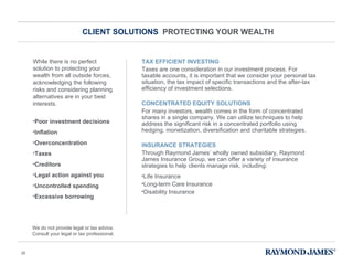 CLIENT SOLUTIONS  PROTECTING YOUR WEALTH While there is no perfect solution to protecting your wealth from all outside forces, acknowledging the following risks and considering planning alternatives are in your best interests.  Poor investment decisions Inflation  Overconcentration Taxes Creditors Legal action against you Uncontrolled spending Excessive borrowing   TAX EFFICIENT INVESTING Taxes are one consideration in our investment process. For taxable accounts, it is important that we consider your personal tax situation, the tax impact of specific transactions and the after-tax efficiency of investment selections. CONCENTRATED EQUITY SOLUTIONS For many investors, wealth comes in the form of concentrated shares in a single company. We can utilize techniques to help address the significant risk in a concentrated portfolio using hedging, monetization, diversification and charitable strategies. INSURANCE STRATEGIES Through Raymond James ’  wholly owned subsidiary, Raymond James Insurance Group, we can offer a variety of insurance strategies to help clients manage risk, including:  Life Insurance Long-term Care Insurance  Disability Insurance We do not provide legal or tax advice. Consult your legal or tax professional. 
