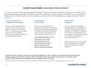 CLIENT SOLUTIONS  BUILDING YOUR LEGACY For many, one of the most rewarding aspects of wealth is sharing it with others. Whether your desire is to create a multi-generational wealth preservation and transition plan for your family, provide funding to a charitable entity, or provide for a family member ’s higher education, we have access to a variety of tools to help address your legacy and wealth transfer concerns. We can provide estate planning analysis. With the resources of Raymond James Trust Company N.A. at our disposal, we can assist clients in the trust planning process and leverage the expertise of a professional fiduciary. While many individuals give to charity, few take the time to create a well-designed charitable strategy that considers personal tax benefits and control over your investments. We can assist with strategies such as: Charitable Remainder Trusts Charitable Lead Trusts Pooled Income Funds Charitable Gift Annuities Donor Advised Funds  Private Family Foundations For many, Section 529 college savings plans are an attractive way to fund a family member ’s higher education. In addition to tax-favored accumulation and withdrawal, you can maintain control over the assets in a 529 plan and change the beneficiary over time. Others may consider the Coverdell ESA, especially when funding for primary or secondary education expenses. TRUST AND ESTATE PLANNING STRATEGIES CHARITABLE STRATEGIES EDUCATION FUNDING Investors should carefully consider the investment objectives, risks, charges and expenses associated with 529 college savings plans before investing. More information about 529 college savings plans is available in the issuer ’s official statement, and should be read carefully before investing.  Favorable state tax treatment for investing in Section 529 college savings plans may be limited to investments made in plans offered by your home state. 