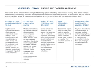 CLIENT SOLUTIONS  LENDING AND CASH MANAGEMENT Many clients do not consider their full range of borrowing options when they are in need of liquidity. Also, clients overlook the benefits of consolidating their cash management needs with their investment accounts. In many cases, we can assist in providing targeted advice on these issues, competitive lending solutions and cash management tools to clients. Capital Access combines the benefits of a brokerage account with check writing, a Visa ®  Platinum debit card, rewards program, online bill pay and enhanced reporting. By combining these features, we can provide guidance on spending habits, which is especially important during retirement.  CAPITAL ACCESS CASH MANAGEMENT TOOLS Most investment firms tier the rates they pay clients based on relationship size. Raymond James offers attractive rates on cash balances regardless of a client ’s relationship size.* We encourage clients to deposit their excess cash in their RJ accounts to take advantage of our attractive rates. ATTRACTIVE CASH SWEEP RATES  Clients can access immediate credit against their securities with no additional paperwork, no closing costs and competitive rates if this feature is enabled on their accounts. Clients can tap into the borrowing power of their securities with no regular payment schedules.  READY ACCESS PERSONAL LINE OF CREDIT  Some clients require a separate bank line of credit for specific purposes. Raymond James Bank can extend credit to clients who pledge their securities accounts as collateral.  BANK SECURITIES LENDING Raymond James Bank provides an array of mortgage products and home equity lines. We also offer a variety of loan options to choose from including fixed rate mortgages and adjustable rate mortgages. MORTGAGES AND HOME EQUITY LINES OF CREDIT *Subject to minimum cash balance in some instances. Please refer to disclosures on the next slide. 