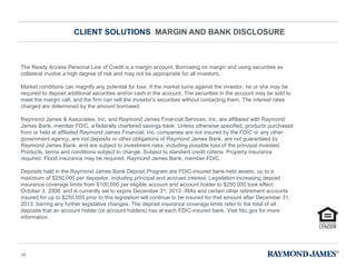 CLIENT SOLUTIONS  MARGIN AND BANK DISCLOSURE The Ready Access Personal Line of Credit is a margin account. Borrowing on margin and using securities as collateral involve a high degree of risk and may not be appropriate for all investors. Market conditions can magnify any potential for loss. If the market turns against the investor, he or she may be required to deposit additional securities and/or cash in the account. The securities in the account may be sold to meet the margin call, and the firm can sell the investor's securities without contacting them. The interest rates charged are determined by the amount borrowed. Raymond James & Associates, Inc. and Raymond James Financial Services, Inc. are affiliated with Raymond James Bank, member FDIC, a federally chartered savings bank. Unless otherwise specified, products purchased from or held at affiliated Raymond James Financial, Inc. companies are not insured by the FDIC or any other government agency, are not deposits or other obligations of Raymond James Bank, are not guaranteed by Raymond James Bank, and are subject to investment risks, including possible loss of the principal invested. Products, terms and conditions subject to change. Subject to standard credit criteria. Property insurance required. Flood insurance may be required. Raymond James Bank, member FDIC. Deposits held in the Raymond James Bank Deposit Program are FDIC-insured bank-held assets, up to a maximum of $250,000 per depositor, including principal and accrued interest. Legislation increasing deposit insurance coverage limits from $100,000 per eligible account and account holder to $250,000 took effect October 3, 2008, and is currently set to expire December 31, 2013. IRAs and certain other retirement accounts insured for up to $250,000 prior to this legislation will continue to be insured for that amount after December 31, 2013, barring any further legislative changes. The deposit insurance coverage limits refer to the total of all deposits that an account holder (or account holders) has at each FDIC-insured bank. Visit fdic.gov for more information. 