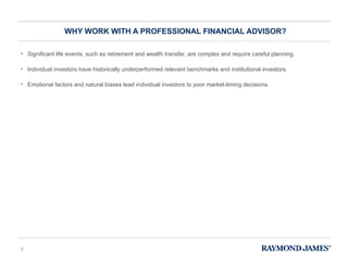 WHY WORK WITH A PROFESSIONAL FINANCIAL ADVISOR? Significant life events, such as retirement and wealth transfer, are complex and require careful planning.  Individual investors have historically underperformed relevant benchmarks and institutional investors. Emotional factors and natural biases lead individual investors to poor market-timing decisions. 