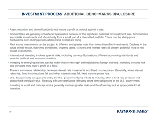 INVESTMENT PROCESS  ADDITIONAL BENCHMARKS DISCLOSURE Asset allocation and diversification do not ensure a profit or protect against a loss. Commodities are generally considered speculative because of the significant potential for investment loss. Commodities are volatile investments and should only form a small part of a diversified portfolio. There may be sharp price fluctuations even during periods when prices overall are rising.  Real estate investments can be subject to different and greater risks than more diversified investments. Declines in the value of real estate, economic conditions, property taxes, tax laws and interest rates all present potential risks to real estate investments. International investing involves special risks, including currency fluctuations, different accounting standards and possible political and economic volatility. Investing in emerging markets can be riskier than investing in well-established foreign markets. Investing involves risk and investors may incur a profit or a loss.  There is an inverse relationship between interest rate movements and fixed income prices. Generally, when interest rates rise, fixed income prices fall and when interest rates fall, fixed income prices rise.  U.S. Treasury bills are guaranteed by the U.S. government and, if held to maturity, offer a fixed rate of return and guaranteed principal value. Treasury bills are certificates reflecting short-term obligations of the U.S. government.  Investing in small and mid-cap stocks generally involves greater risks and therefore may not be appropriate for all investors.  