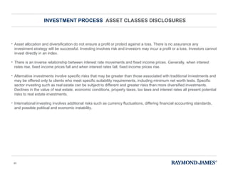 INVESTMENT PROCESS  ASSET CLASSES DISCLOSURES Asset allocation and diversification do not ensure a profit or protect against a loss. There is no assurance any investment strategy will be successful. Investing involves risk and investors may incur a profit or a loss. Investors cannot invest directly in an index. There is an inverse relationship between interest rate movements and fixed income prices. Generally, when interest rates rise, fixed income prices fall and when interest rates fall, fixed income prices rise.  Alternative investments involve specific risks that may be greater than those associated with traditional investments and may be offered only to clients who meet specific suitability requirements, including minimum net worth tests. Specific sector investing such as real estate can be subject to different and greater risks than more diversified investments. Declines in the value of real estate, economic conditions, property taxes, tax laws and interest rates all present potential risks to real estate investments. International investing involves additional risks such as currency fluctuations, differing financial accounting standards, and possible political and economic instability. 
