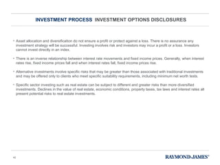 INVESTMENT PROCESS  INVESTMENT OPTIONS DISCLOSURES Asset allocation and diversification do not ensure a profit or protect against a loss. There is no assurance any investment strategy will be successful. Investing involves risk and investors may incur a profit or a loss. Investors cannot invest directly in an index. There is an inverse relationship between interest rate movements and fixed income prices. Generally, when interest rates rise, fixed income prices fall and when interest rates fall, fixed income prices rise.  Alternative investments involve specific risks that may be greater than those associated with traditional investments and may be offered only to clients who meet specific suitability requirements, including minimum net worth tests.  Specific sector investing such as real estate can be subject to different and greater risks than more diversified investments. Declines in the value of real estate, economic conditions, property taxes, tax laws and interest rates all present potential risks to real estate investments. 