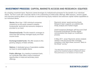 INVESTMENT PROCESS  CAPITAL MARKETS ACCESS AND RESEARCH: EQUITIES As a leading investment bank, Raymond James leverages its institutional businesses for the benefit of our individual clients. The firm ’s work with corporate clients in the underwriting of initial public offerings, M&A advisory, venture capital and merchant banking allows us to provide our award-winning equity research and extensive capital market capabilities to our individual clients. Raymond James ’ award-winning Equity Research team supports our practice with timely analysis and market insight.  Chief Investment Strategist Jeff Saut and Chief Economist Scott Brown provide regular commentaries that shape our investment process. In May 2011, seven Raymond James analysts ranked in the top five for their coverage industries in the  Wall Street Journal’ s  “ Best on the Street ”  survey.* * The Wall Street Journal  does not endorse, sponsor or approve the investment programs of Raymond James. Past performance is not indicative of future results.   Stocks:  More than 1,000 individual companies covered by our 80 equity research analysts; fundamental, technical and economic analysis is provided to our team  Closed-end funds:  Provide research coverage on more than 600 actively managed equity and fixed income funds  Exchange-traded funds:  We offer access to this growing category of listed vehicles.  Options:  A dedicated group of specialists enables our team to assist eligible clients.  Public offerings:  As a leading investment bank, our syndicate desk offers unique investment opportunities in initial and secondary stock offerings.  