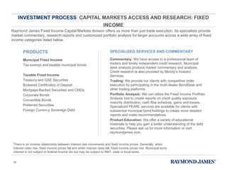 INVESTMENT PROCESS  CAPITAL MARKETS ACCESS AND RESEARCH: FIXED INCOME Raymond James Fixed Income Capital Markets division offers us more than just trade execution. Its specialists provide market commentary, research reports and customized portfolio analysis for larger accounts across a wide array of fixed income categories listed below. There is an inverse relationship between interest rate movements and fixed income prices. Generally, when interest rates rise, fixed income prices fall and when interest rates fall, fixed income prices rise. Municipal bond interest is not subject to federal income tax but may be subject to AMT, state or local taxes. PRODUCTS Municipal Fixed Income Tax-exempt and taxable municipal bonds Taxable Fixed Income Treasury and GSE Securities Brokered Certificates of Deposit Mortgage-Backed Securities and CMOs Corporate Bonds Convertible Bonds Preferred Securities Foreign Currency Sovereign Debt SPECIALIZED SERVICES AND COMMENTARY Commentary:  We have access to a professional team of traders and timely independent credit research. Municipal desk analysts produce market commentary and analysis. Credit research is also provided by Moody ’s Investor Services. Trading:  We provide our clients with competitive order execution by participating in the multi-dealer BondDesk and other trading platforms. Portfolio Analysis:  We can utilize the Fixed Income Portfolio Analysis tool to create reports on credit quality exposure, maturity distribution, cash flow schedule, gains and losses. Specialized PEARL services are available for clients with substantial municipal bond holdings to create more detailed reports and make recommendations. Product Education:  We offer a variety of educational materials to help you gain a better understanding of the debt securities. Please ask us for more information or visit raymondjames.com. 