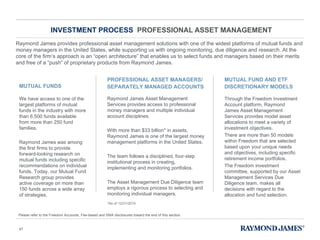 INVESTMENT PROCESS  PROFESSIONAL ASSET MANAGEMENT Raymond James provides professional asset management solutions with one of the widest platforms of mutual funds and money managers in the United States, while supporting us with ongoing monitoring, due diligence and research. At the core of the firm ’ s approach is an  “ open architecture ”  that enables us to select funds and managers based on their merits and free of a  “ push ”  of proprietary products from Raymond James. We have access to one of the largest platforms of mutual funds in the industry with more than 6,500 funds available from more than 250 fund families. Raymond James was among the first firms to provide forward-looking research on mutual funds including specific recommendations on individual funds. Today, our Mutual Fund Research group provides active coverage on more than 150 funds across a wide array of strategies.  MUTUAL FUNDS Raymond James Asset Management Services provides access to professional money managers and multiple individual account disciplines. With more than $33 billion* in assets, Raymond James is one of the largest money management platforms in the United States. The team follows a disciplined, four-step institutional process in creating, implementing and monitoring portfolios. The Asset Management Due Diligence team employs a rigorous process to selecting and monitoring individual managers. PROFESSIONAL ASSET MANAGERS/ SEPARATELY MANAGED ACCOUNTS Through the Freedom Investment Account platform, Raymond James Asset Management Services provides model asset allocations to meet a variety of investment objectives. There are more than 50 models within Freedom that are selected based upon your unique needs and objectives, including specific retirement income portfolios. The Freedom investment committee, supported by our Asset Management Services Due Diligence team, makes all decisions with regard to the allocation and fund selection. MUTUAL FUND AND ETF DISCRETIONARY MODELS *As of 12/31/2010 Please refer to the Freedom Accounts, Fee-based and SMA disclosures toward the end of this section. 