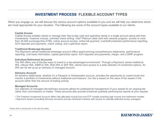 INVESTMENT PROCESS  FLEXIBLE ACCOUNT TYPES When you engage us, we will discuss the various account options available to you and we will help you determine which are most appropriate for your situation. The following are some of the account types available to our clients. Capital Access   Capital Access enables clients to manage their day-to-day cash and spending needs in a single account along with their investments. Features include: unlimited check writing, Visa ®  Platinum debit card with rewards program, access to more than 30,000 surcharge-free ATMs, online account access, online bill payment, overdraft protection performance reporting, ACH deposits and payments, check coding, and a gain/loss report.  Traditional Brokerage Account The Raymond James traditional brokerage account offers award-winning comprehensive statements, performance reporting, cost basis information, capital gains/loss report, ACH deposits and payments, margin, and a DRIP program.  Individual Retirement Accounts The IRA offers one of the few ways to invest in a tax-advantaged environment. Through a Raymond James traditional IRA, rollover IRA, SIMPLE IRA, Roth IRA or SEP IRA, clients have access to a wide selection of investment options. An IRA can be set up as an advisory or managed account. Advisory Account An advisory relationship, whether it ’s a Passport or Ambassador account, provides the opportunity to custom-build and monitor a portfolio of investments without traditional commissions. Our fee is based on the value of the assets in the account rather than the amount of trading activity.  Managed Accounts Our selection of managed discretionary accounts allows for professional management of your assets for an ongoing fee rather than commissions on trades. These accounts also provide enhanced quarterly performance reports at your request. •  The Freedom Investment Account offers fully allocated mutual fund and ETF models including high income and retirement models.  •  Raymond James Consulting Services accounts provide individual investors with access to carefully selected money managers.  Please refer to disclosures on the next two slides. 