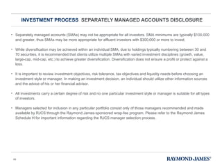 INVESTMENT PROCESS  SEPARATELY MANAGED ACCOUNTS DISCLOSURE Separately managed accounts (SMAs) may not be appropriate for all investors. SMA minimums are typically $100,000 and greater, thus SMAs may be more appropriate for affluent investors with $300,000 or more to invest. While diversification may be achieved within an individual SMA, due to holdings typically numbering between 30 and 70 securities, it is recommended that clients utilize multiple SMAs with varied investment disciplines (growth, value, large-cap, mid-cap, etc.) to achieve greater diversification. Diversification does not ensure a profit or protect against a loss.  It is important to review investment objectives, risk tolerance, tax objectives and liquidity needs before choosing an investment style or manager. In making an investment decision, an individual should utilize other information sources and the advice of his or her financial advisor. All investments carry a certain degree of risk and no one particular investment style or manager is suitable for all types of investors.  Managers selected for inclusion in any particular portfolio consist only of those managers recommended and made available by RJCS through the Raymond James-sponsored wrap-fee program. Please refer to the Raymond James Schedule H for important information regarding the RJCS manager selection process. 