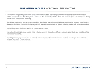 INVESTMENT PROCESS  ADDITIONAL RISK FACTORS Commodities are generally considered speculative because of the significant potential for investment loss. Commodities are volatile investments and should only form a small part of a diversified portfolio. There may be sharp price fluctuations even during periods when prices overall are rising.  Real estate investments can be subject to different and greater risks than more diversified investments. Declines in the value of real estate, economic conditions, property taxes, tax laws and interest rates all present potential risks to real estate investments. Diversification does not ensure a profit or protect against a loss. International investing involves special risks, including currency fluctuations, different accounting standards and possible political and economic volatility. Investing  in emerging markets can be riskier than investing in well-established foreign markets. Investing involves risk and investors may incur a profit or a loss.  