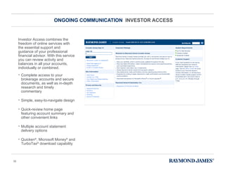 ONGOING COMMUNICATION  INVESTOR ACCESS Complete access to your brokerage accounts and secure documents, as well as in-depth research and timely commentary Simple, easy-to-navigate design Quick-review home page featuring account summary and other convenient links Multiple account statement delivery options Quicken ® , Microsoft Money ®  and TurboTax ®  download capability Investor Access combines the freedom of online services with the essential support and guidance of your professional financial advisor. With this service you can review activity and balances in all your accounts, individually or combined. 