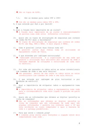  São os tipos de RJ45.


  7.1.    São as mesmas para cabos UTP e STP?

    Sim são as mesmas para cabos UTP e STP.
8. O que entende por Hub e por Switch?

   
9. Qual a função mais importante de um router?
    A função mais importante de um router é reencaminhamento
      de pacotes numa rede entre diferentes interfaces

10. Quais são os tipos de encriptação de segurança que conhece
   em redes Wi-Fi? Qual a maissegura?
    Os tipos de encriptação de segurança que conhece em redes
      Wi-Fi são Wep, WPA e WPA2. A mais segura é WPA2.

11. Como é possível juntar duas fibras numa só?
    É possível juntar duas fibras numa só        utilizando   um
     equipamento fusão de fibra.

12. O que entendes por cablagem estruturada?
    Cabelagem estruturada   é a organização de uma rede que
    permite a utilização mais eficiente dos recursos da rede e
    cablagem depende da situações e estruturada de cada sala
    ou edifício.


13. Por onde são passados os cabos entre as salas convencionais
   com tomadas de rede e uma sala técnica?
    são passados dentro de uma calha os cabos entre as salas
      convencionais com tomadas de rede e uma sala técnica

14. O que entende por cablagem de piso horizontal e por
   Backbone de edifício?
   
15. Qual a importância de etiquetar cabos e equipamentos numa
   rede?
    a importância de etiquetar cabos e equipamentos numa rede
      para a correspondência onde está ligado e posição em patch
      panel.

16. Quais são as informações que obtemos ao digitar ipconfig na
   linha de comandos?
    São as informações que obtemos ao digitar ipconfig na
      linha de comandos que são informação de rede aqui são
      algumas informações : permite nos conhecer qual o IP que
      esta atribuído ao nosso computador e qual a mascara de
      rede e o gateway predefinido.

17. Para que serve o comando ping?
    O comando ping server para testarmos a ligação entre dois
     computadores numa rede .


                                                                2
 