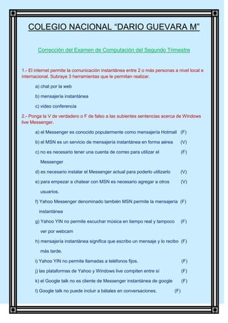 COLEGIO NACIONAL “DARIO GUEVARA M”

        Corrección del Examen de Computación del Segundo Trimestre


1.- El internet permite la comunicación instantánea entre 2 o más personas a nivel local e
internacional. Subraye 3 herramientas que le permitan realizar.

      a) chat por la web

      b) mensajería instantánea

      c) video conferencia

2.- Ponga la V de verdadero o F de falso a las subientes sentencias acerca de Windows
live Messenger.

      a) el Messenger es conocido popularmente como mensajería Hotmail (F)

      b) el MSN es un servicio de mensajería instantánea en forma aérea            (V)

      c) no es necesario tener una cuenta de correo para utilizar el               (F)

         Messenger

      d) es necesario instalar el Messenger actual para poderlo utilizarlo         (V)

      e) para empezar a chatear con MSN es necesario agregar a otros               (V)

         usuarios.

      f) Yahoo Messenger denominado también MSN permite la mensajería (F)

        instantánea

      g) Yahoo YIN no permite escuchar música en tiempo real y tampoco             (F)

         ver por webcam

      h) mensajería instantánea significa que escribo un mensaje y lo recibo (F)

         más tarde.

      i) Yahoo YIN no permite llamadas a teléfonos fijos.                          (F)

      j) las plataformas de Yahoo y Windows live compiten entre sí                 (F)

      k) el Google talk no es cliente de Messenger instantánea de google           (F)

      l) Google talk no puede incluir a bátales en conversaciones.           (F)
 