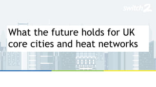 What the future holds for UK
core cities and heat networks
 