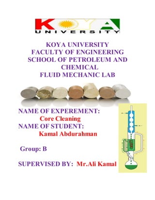 KOYA UNIVERSITY
FACULTY OF ENGINEERING
SCHOOL OF PETROLEUM AND
CHEMICAL
FLUID MECHANIC LAB
NAME OF EXPEREMENT:
Core Cleaning
NAME OF STUDENT:
Kamal Abdurahman
Group: B
SUPERVISED BY: Mr.Ali Kamal
 