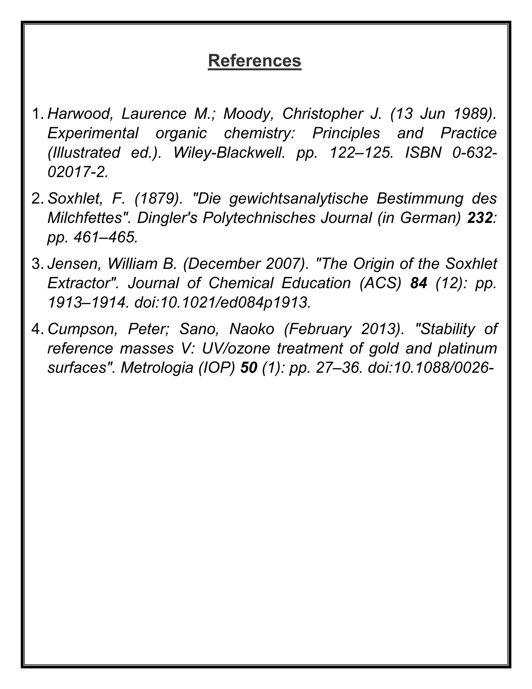 References
1. Harwood, Laurence M.; Moody, Christopher J. (13 Jun 1989).
Experimental organic chemistry: Principles and Practice
(Illustrated ed.). Wiley-Blackwell. pp. 122–125. ISBN 0-632-
02017-2.
2. Soxhlet, F. (1879). "Die gewichtsanalytische Bestimmung des
Milchfettes". Dingler's Polytechnisches Journal (in German) 232:
pp. 461–465.
3. Jensen, William B. (December 2007). "The Origin of the Soxhlet
Extractor". Journal of Chemical Education (ACS) 84 (12): pp.
1913–1914. doi:10.1021/ed084p1913.
4. Cumpson, Peter; Sano, Naoko (February 2013). "Stability of
reference masses V: UV/ozone treatment of gold and platinum
surfaces". Metrologia (IOP) 50 (1): pp. 27–36. doi:10.1088/0026-
 