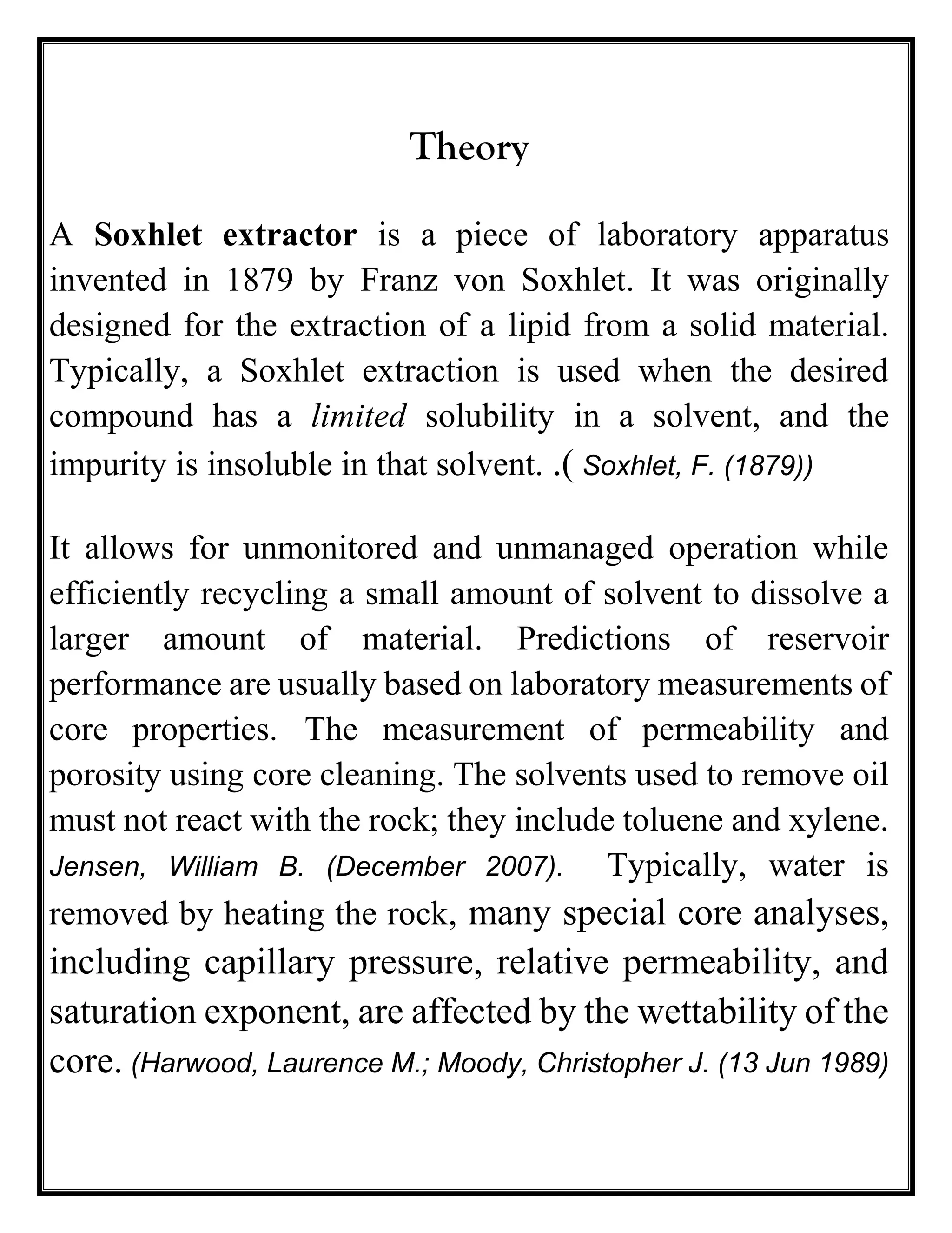 Theory
A Soxhlet extractor is a piece of laboratory apparatus
invented in 1879 by Franz von Soxhlet. It was originally
designed for the extraction of a lipid from a solid material.
Typically, a Soxhlet extraction is used when the desired
compound has a limited solubility in a solvent, and the
impurity is insoluble in that solvent. .( Soxhlet, F. (1879))
It allows for unmonitored and unmanaged operation while
efficiently recycling a small amount of solvent to dissolve a
larger amount of material. Predictions of reservoir
performance are usually based on laboratory measurements of
core properties. The measurement of permeability and
porosity using core cleaning. The solvents used to remove oil
must not react with the rock; they include toluene and xylene.
Jensen, William B. (December 2007). Typically, water is
removed by heating the rock, many special core analyses,
including capillary pressure, relative permeability, and
saturation exponent, are affected by the wettability of the
core. (Harwood, Laurence M.; Moody, Christopher J. (13 Jun 1989)
 