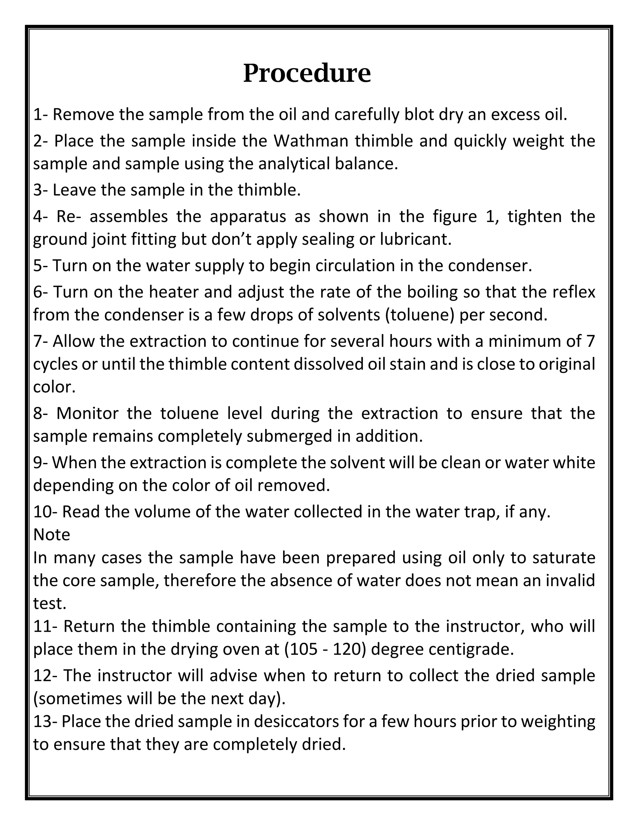 Procedure
1- Remove the sample from the oil and carefully blot dry an excess oil.
2- Place the sample inside the Wathman thimble and quickly weight the
sample and sample using the analytical balance.
3- Leave the sample in the thimble.
4- Re- assembles the apparatus as shown in the figure 1, tighten the
ground joint fitting but don’t apply sealing or lubricant.
5- Turn on the water supply to begin circulation in the condenser.
6- Turn on the heater and adjust the rate of the boiling so that the reflex
from the condenser is a few drops of solvents (toluene) per second.
7- Allow the extraction to continue for several hours with a minimum of 7
cycles or until the thimble content dissolved oil stain and is close to original
color.
8- Monitor the toluene level during the extraction to ensure that the
sample remains completely submerged in addition.
9- When the extraction is complete the solvent will be clean or water white
depending on the color of oil removed.
10- Read the volume of the water collected in the water trap, if any.
Note
In many cases the sample have been prepared using oil only to saturate
the core sample, therefore the absence of water does not mean an invalid
test.
11- Return the thimble containing the sample to the instructor, who will
place them in the drying oven at (105 - 120) degree centigrade.
12- The instructor will advise when to return to collect the dried sample
(sometimes will be the next day).
13- Place the dried sample in desiccators for a few hours prior to weighting
to ensure that they are completely dried.
 