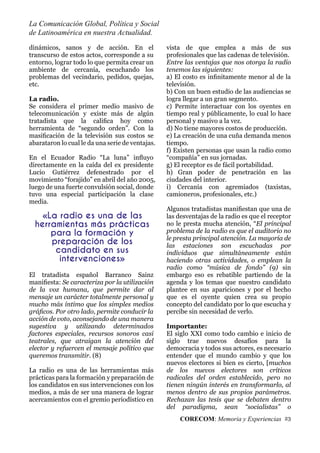La Comunicación Global, Política y Social
de Latinoamérica en nuestra Actualidad.
CORECOM: Memoria y Experiencias 23
dinámicos, sanos y de acción. En el
transcurso de estos actos, corresponde a su
entorno, lograr todo lo que permita crear un
ambiente de cercanía, escuchando los
problemas del vecindario, pedidos, quejas,
etc.
La radio.
Se considera el primer medio masivo de
telecomunicación y existe más de algún
tratadista que la caliﬁca hoy como
herramienta de “segundo orden”. Con la
masiﬁcación de la televisión sus costos se
abarataron lo cual le da una serie de ventajas.
En el Ecuador Radio “La luna” inﬂuyo
directamente en la caída del ex presidente
Lucio Gutiérrez defenestrado por el
movimiento “forajido” en abril del año 2005,
luego de una fuerte convulsión social, donde
tuvo una especial participación la clase
media.
El tratadista español Barranco Sainz
maniﬁesta: Se caracteriza por la utilización
de la voz humana, que permite dar al
mensaje un carácter totalmente personal y
mucho más íntimo que los simples medios
gráﬁcos. Por otro lado, permite conducir la
acción de voto, aconsejando de una manera
sugestiva y utilizando determinados
factores especiales, recursos sonoros casi
teatrales, que atraigan la atención del
elector y refuercen el mensaje político que
queremos transmitir. (8)
La radio es una de las herramientas más
prácticas para la formación y preparación de
los candidatos en sus intervenciones con los
medios, a más de ser una manera de lograr
acercamientos con el gremio periodístico en
vista de que emplea a más de sus
profesionales que las cadenas de televisión.
Entre las ventajas que nos otorga la radio
tenemos las siguientes:
a) El costo es inﬁnitamente menor al de la
televisión.
b) Con un buen estudio de las audiencias se
logra llegar a un gran segmento.
c) Permite interactuar con los oyentes en
tiempo real y públicamente, lo cual lo hace
personal y masivo a la vez.
d) No tiene mayores costos de producción.
e) La creación de una cuña demanda menos
tiempo.
f) Existen personas que usan la radio como
“compañía” en sus jornadas.
g) El receptor es de fácil portabilidad.
h) Gran poder de penetración en las
ciudades del interior.
i) Cercanía con agremiados (taxistas,
camioneros, profesionales, etc.)
Algunos tratadistas maniﬁestan que una de
las desventajas de la radio es que el receptor
no le presta mucha atención, “El principal
problema de la radio es que el auditorio no
le presta principal atención. La mayoría de
las estaciones son escuchadas por
individuos que simultáneamente están
haciendo otras actividades, o emplean la
radio como “música de fondo” (9) sin
embargo eso es rebatible partiendo de la
agenda y los temas que nuestro candidato
plantee en sus apariciones y por el hecho
que es el oyente quien crea su propio
concepto del candidato por lo que escucha y
percibe sin necesidad de verlo.
Importante:
El siglo XXI como todo cambio e inicio de
siglo trae nuevos desafíos para la
democracia y todos sus actores, es necesario
entender que el mundo cambio y que los
nuevos electores si bien es cierto, [muchos
de los nuevos electores son críticos
radicales del orden establecido, pero no
tienen ningún interés en transformarlo, al
menos dentro de sus propios parámetros.
Rechazan las tesis que se debaten dentro
del paradigma, sean “socialistas” o
«La radio es una de las
herramientas más prácticas
para la formación y
preparación de los
candidato en sus
intervenciones»
 