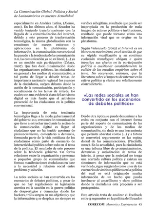 La Comunicación Global, Política y Social
de Latinoamérica en nuestra Actualidad.
CORECOM: Memoria y Experiencias 43
especialmente en América Latina, (Alonso,
2011). En los últimos años, el Ecuador ha
venido teniendo transformaciones con la
llegada de la comercialización del internet,
debido a este proceso de trasformación
tecnológica, la misma globalización con la
creaciones de nuevos entornos y
aplicaciones en la plataforma de
información, la comunicación convencional
ha pasado a la tendencia de la comunicación
2.0, La comunicación ya no es lineal, (…) ya
es un modelo más participativo (Celaya,
2007). Que han dado dinamización desde
las organizaciones políticas, las ciudadanía
en general y los medios de comunicación, a
tal punto de llegar a debatir temas de
importancia nacional y regional los avances
de la ciudadanía, surgen debates desde la
acción de la comunicación, participación y
socialización de los temas de interés, los
cuales son una evidencia clara del activismo
digital es más fuerte que el activismo
presencial de los ciudadanos en la política
convencional.
La importancia de esta tendencia
tecnológica llega a la moda gubernamental
del gobierno 2.0, versiones de comunicación
que tiene a estrechar mediante la acción de
la comunicación digital es llegar al
ciudadano que no ha tenido apertura de
pronunciamiento, comentario o denuncia,
formando parte de la vida cotidiana de los
ciudadanos como parte de escenario de
interactividad publica sobre todo en el tema
de la política. El resultado de este proceso
sobre la tendencia gobierno 2.0 forma
relaciones entre la organización y personas
o pequeños grupo de comunidades que
formas manifestaciones ciudadanas en base
a la necesidad y relación social entre
problema y solución.
La redes sociales se han convertido en los
escenarios de debates políticos, a pesar de
que no hay regulaciones ni legislación
asertiva en la sanción en la guerra política
de desprestigios y denuncias donde los
hackers, trolls surgen en sus objetivos y que
la información q se desplaza no siempre es
verídica ni legitima, resultado que puede ser
inapropiada en la producción de mala
imagen de actores políticos e instituciones,
resultado que puede tornarse como una
información viral que se origine en la
plataforma.
Según Valenzuela (2012) el Internet es un
blanco en movimiento, en el sentido de que
su rápida masiﬁcación y su continua
evolución tecnológica obligan a quien
investiga sus efectos en la participación
política a cuestionar constantemente la
validez de los estudios empíricos sobre el
tema. No sorprende, entonces, que la
literatura sobre el impacto de internet en la
esfera política y cívica sea relativamente
contradictoria.
Desde otra óptica se puede denominar a las
redes en conjunto con el internet forma
parte del soporte de comunicación de las
organizaciones y de los medios de
comunicación, sin duda es una herramienta
que permite abaratar costos (…) y a futuro
se convertirá seguramente en las espina
dorsal de las comunicaciones. (Piscitelli,
2002). En la actualidad, para la ciudadanía
es una tribuna libre de pronunciamientos,
denuncias y socialización de temas de
interés. A pesar que la sociedad no tenga
una acertada cultura política y existan un
sinnúmero de información que no está
veriﬁcada, sigue surgiendo como unos de los
escenarios de ámbitos públicos en la política
del cual se está originando mucha
información de un hecho que pueda
involucrar al amarillismo y show político
donde la ciudadanía esta propensa a ser
protagonista.
Este artículo trata de analizar el Feedback
entre 3 segmentos en la política del Ecuador
«Las redes sociales se han
convertido en los escenarios
de debates políticos»
 