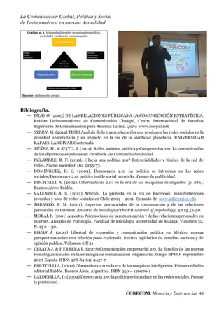 La Comunicación Global, Política y Social
de Latinoamérica en nuestra Actualidad.
CORECOM: Memoria y Experiencias 49
Graﬁco n. 1: triangulación entre organización política,
sociedad y medios de comunicación.
Fuente: elaboración propia
Bibliografía.
ISLAS O. (2005) DE LAS RELACIONES PÚBLICAS A LA COMUNICACIÓN ESTRATÉGICA.
Revista Latinoamericana de Comunicación Chasqui, Centro Internacional de Estudios
Superiores de Comunicación para América Latina, Quito www.ciespal.net
STERN, M. (2012) TESIS Análisis de la transculturación que producen las redes sociales en la
juventud universitaria y su impacto en la era de la identidad planetaria. UNIVERSIDAD
RAFAEL LANDÍVAR Guatemala.
TÚÑEZ, M., & SIXTO, J. (2011). Redes sociales, política y Compromiso 2.0: La comunicación
de los diputados españoles en Facebook. de Comunicación Social.
DELARBRE, R. T. (2011). ¿Hacia una política 2.0? Potencialidades y límites de la red de
redes. Nueva sociedad, (62 ,(235-73.
DOMÍNGUEZ, D. C. (2009). Democracia 2.0: La política se introduce en las redes
sociales/Democracy 2.0: politics inside social networks. Pensar la publicidad.
PISCITELLI, A. (2002). Ciberculturas 2.0: en la era de las máquinas inteligentes (p. 286).
Buenos Aires: Paidós.
VALENZUELA, S. (2012) Articulo. La protesta en la era de Facebook: manifestaciones
juveniles y usos de redes sociales en Chile 2009 – 2011. Extraído de www.adacemica.edu
TORANZO, F. M. (2001). Aspectos psicosociales de la comuncación y de las relaciones
personales en Internet. Anuario de psicología/The UB Journal of psychology, 32(13 ,(2-30.
MORAL F. (2001) Aspectos Psicosociales de la comunicación y de las relaciones personales en
internet. Anuario de Psicología. Facultad de Psicología universidad de Málaga. Volumen 32.
N. 13 2 – 30.
ROJAS J. (2013) Libertad de expresión y comunicación política en México: nuevas
perspectivas sobre una relación poco explorada. Revista legislativa de estudios sociales y de
opinión publica. Volumen 6 N.11
CELAYA J. & HERRERA P. (2007) Comunicación empresarial 2.0. La función de las nuevas
tecnologías sociales en la estrategia de comunicación empresarial. Grupo BPMO, Septiembre
2007 España ISBN: 978-84-611-9437-7
PISCITELLI A. (2002) Cibercultura 2.0 en la era de las maquinas inteligentes. Primera edición
editorial Paidós. Buenos Aires. Argentina. ISBN 950 – 126970-1
CALDEVILLA, D. (2009) Democracia 2.0: la política se introduce en las redes sociales. Pensar
la publicidad.
 